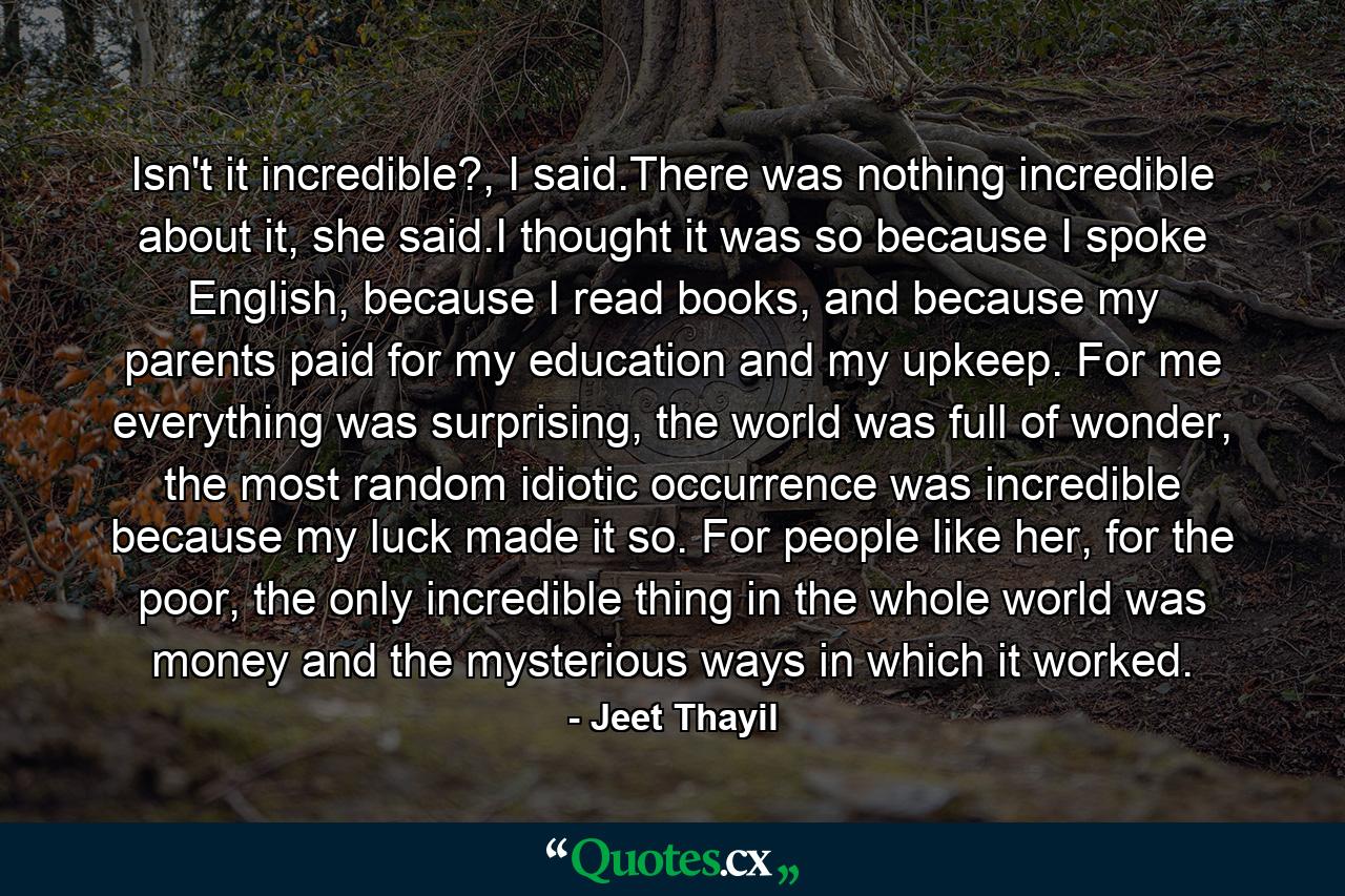 Isn't it incredible?, I said.There was nothing incredible about it, she said.I thought it was so because I spoke English, because I read books, and because my parents paid for my education and my upkeep. For me everything was surprising, the world was full of wonder, the most random idiotic occurrence was incredible because my luck made it so. For people like her, for the poor, the only incredible thing in the whole world was money and the mysterious ways in which it worked. - Quote by Jeet Thayil