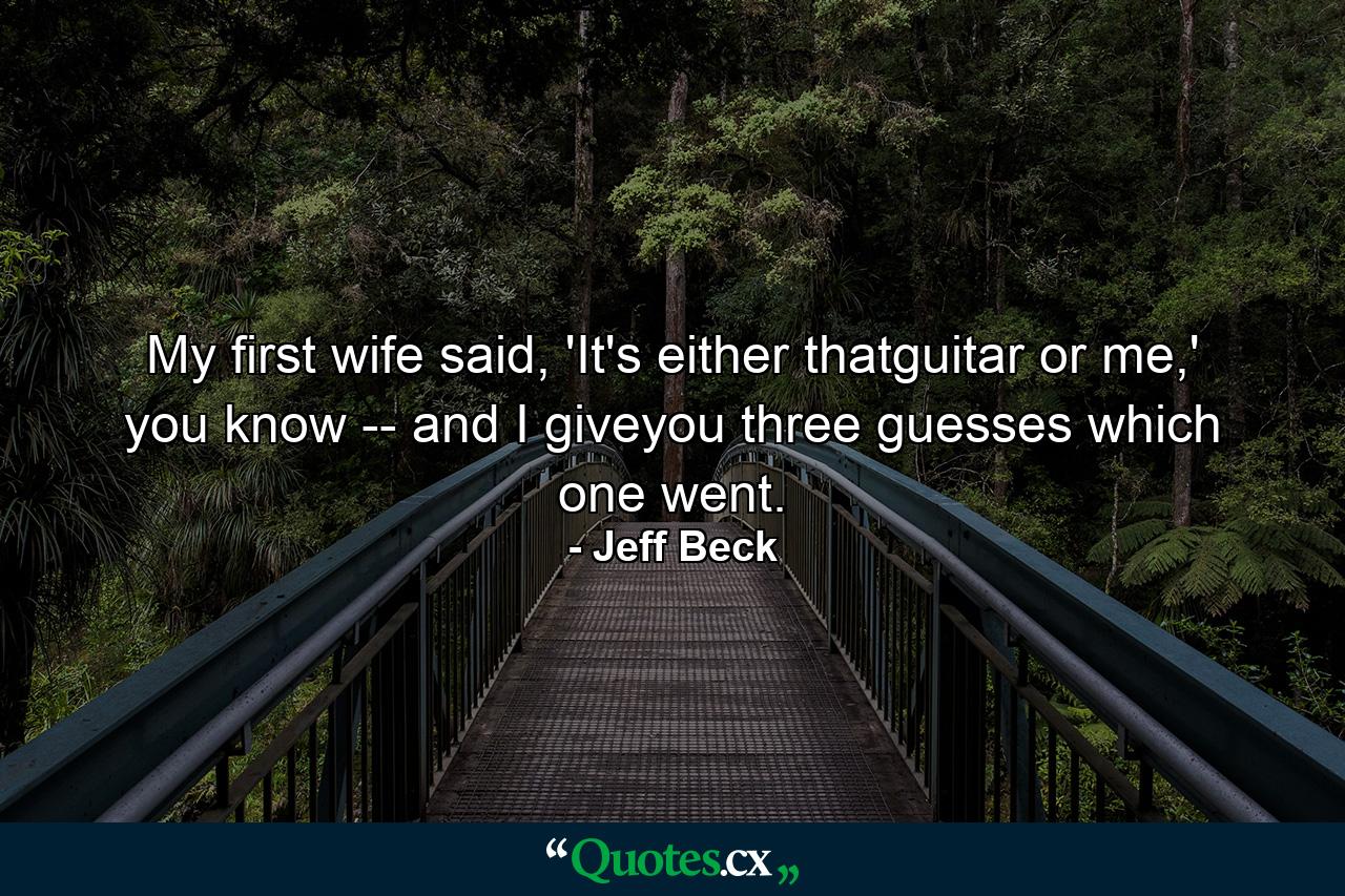 My first wife said, 'It's either thatguitar or me,' you know -- and I giveyou three guesses which one went. - Quote by Jeff Beck