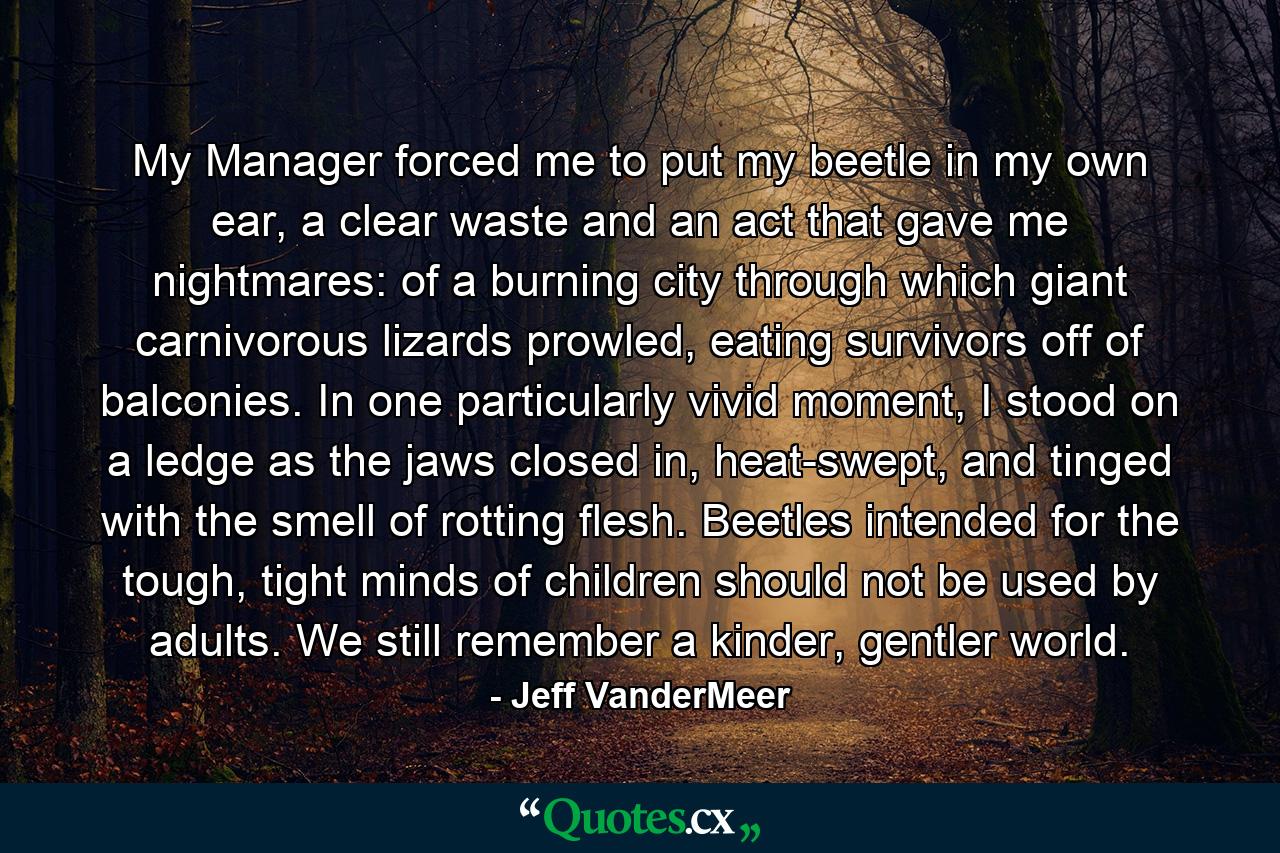 My Manager forced me to put my beetle in my own ear, a clear waste and an act that gave me nightmares: of a burning city through which giant carnivorous lizards prowled, eating survivors off of balconies. In one particularly vivid moment, I stood on a ledge as the jaws closed in, heat-swept, and tinged with the smell of rotting flesh. Beetles intended for the tough, tight minds of children should not be used by adults. We still remember a kinder, gentler world. - Quote by Jeff VanderMeer