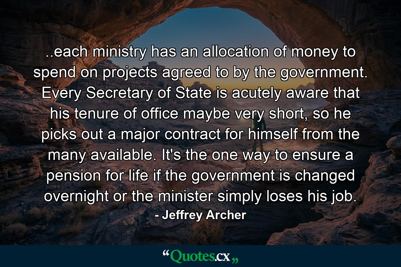 ..each ministry has an allocation of money to spend on projects agreed to by the government. Every Secretary of State is acutely aware that his tenure of office maybe very short, so he picks out a major contract for himself from the many available. It's the one way to ensure a pension for life if the government is changed overnight or the minister simply loses his job. - Quote by Jeffrey Archer