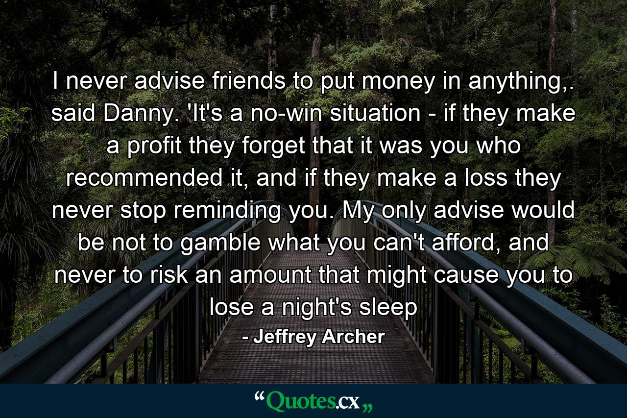 I never advise friends to put money in anything,. said Danny. 'It's a no-win situation - if they make a profit they forget that it was you who recommended it, and if they make a loss they never stop reminding you. My only advise would be not to gamble what you can't afford, and never to risk an amount that might cause you to lose a night's sleep - Quote by Jeffrey Archer