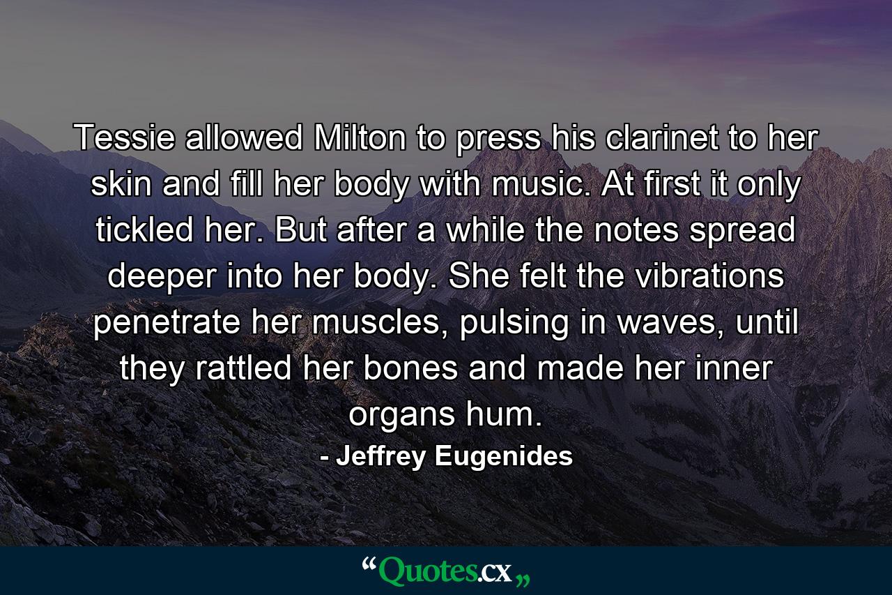 Tessie allowed Milton to press his clarinet to her skin and fill her body with music. At first it only tickled her. But after a while the notes spread deeper into her body. She felt the vibrations penetrate her muscles, pulsing in waves, until they rattled her bones and made her inner organs hum. - Quote by Jeffrey Eugenides