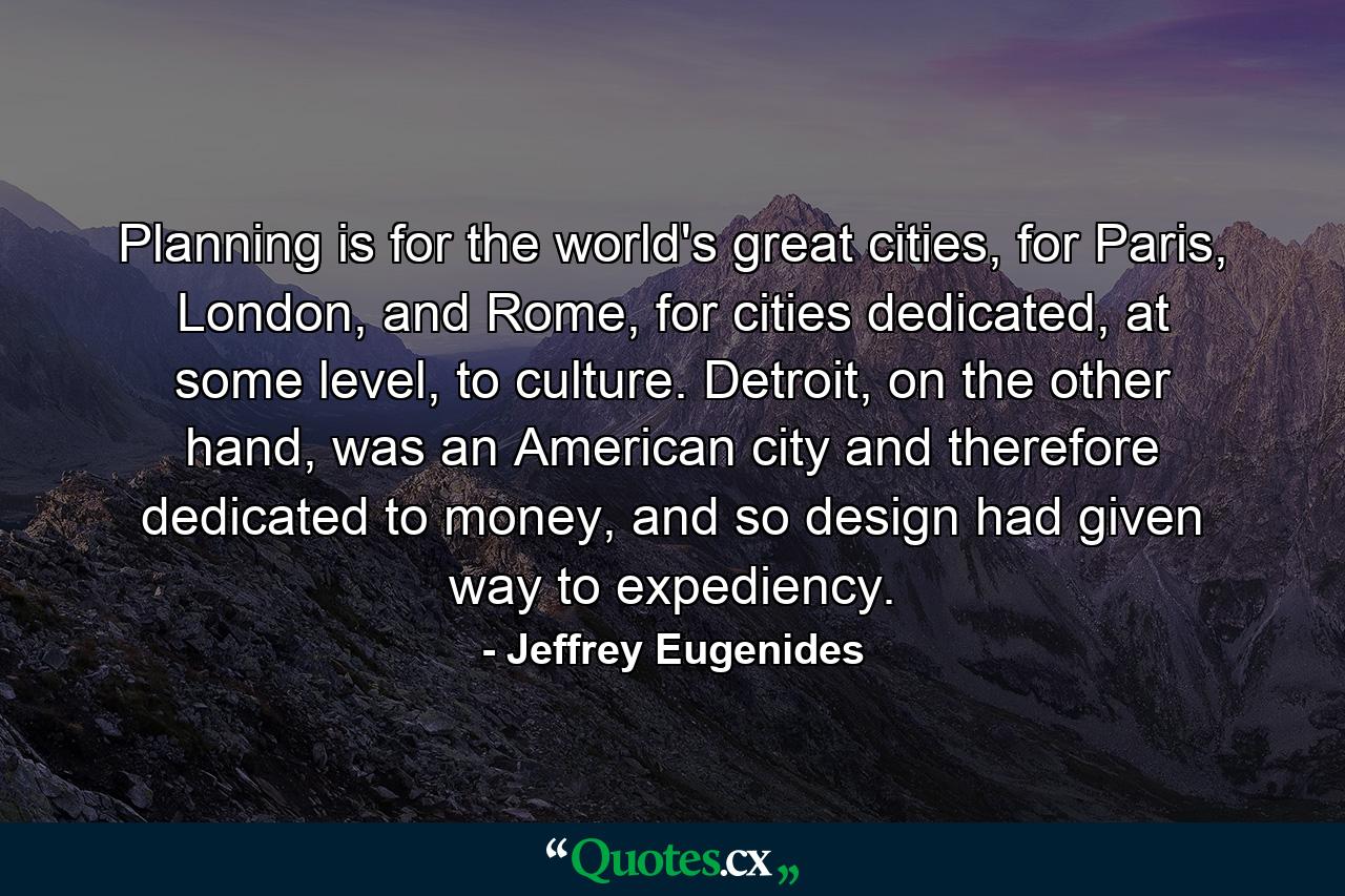 Planning is for the world's great cities, for Paris, London, and Rome, for cities dedicated, at some level, to culture. Detroit, on the other hand, was an American city and therefore dedicated to money, and so design had given way to expediency. - Quote by Jeffrey Eugenides