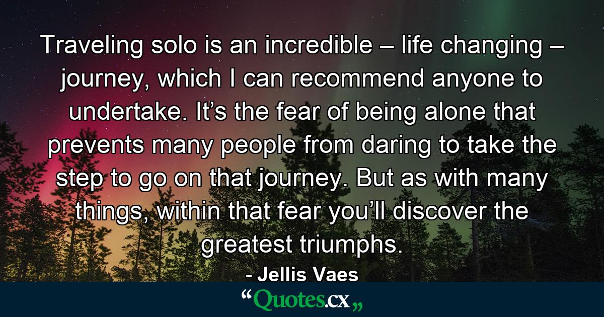 Traveling solo is an incredible – life changing – journey, which I can recommend anyone to undertake. It’s the fear of being alone that prevents many people from daring to take the step to go on that journey. But as with many things, within that fear you’ll discover the greatest triumphs. - Quote by Jellis Vaes