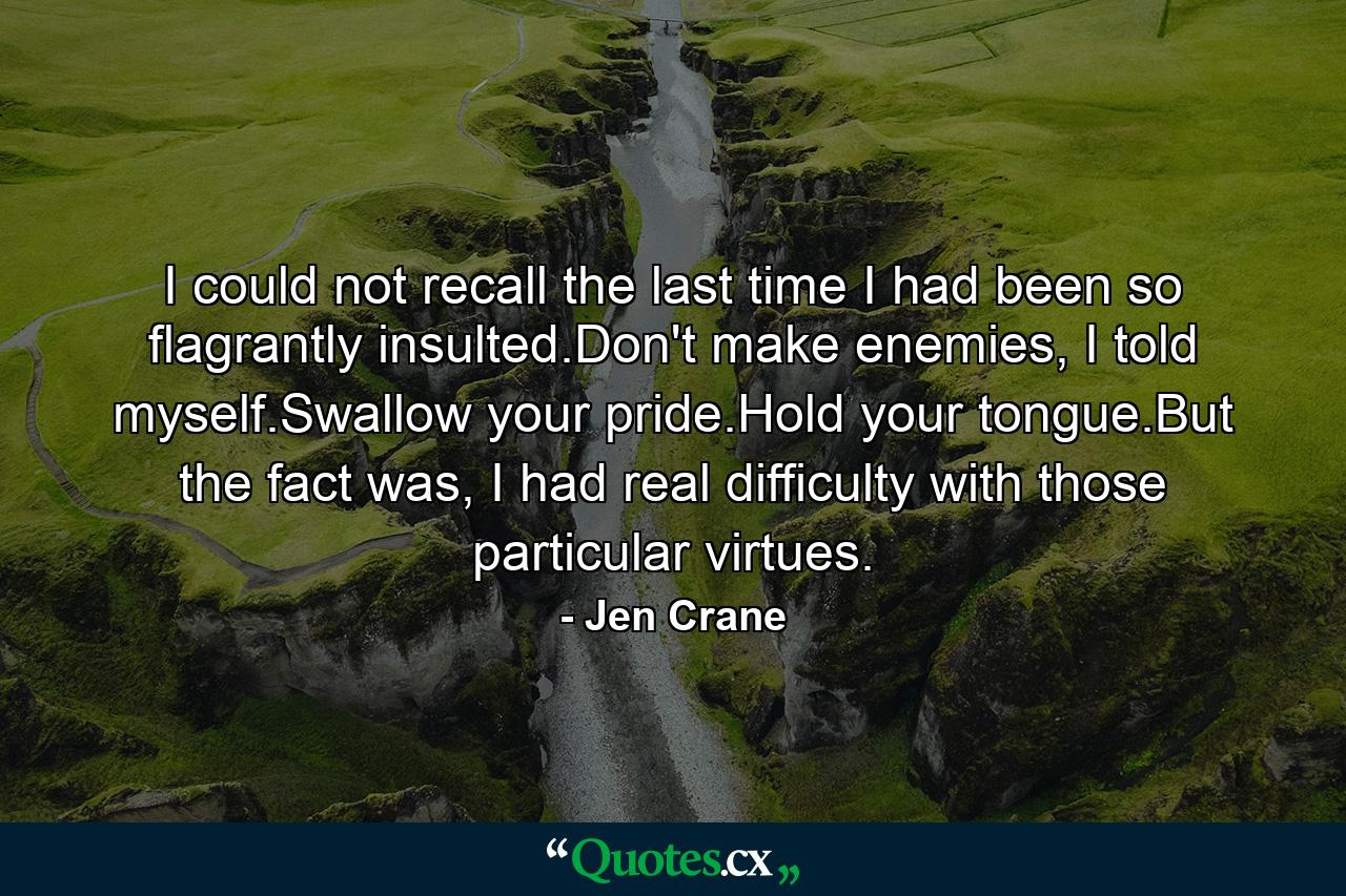 I could not recall the last time I had been so flagrantly insulted.Don't make enemies, I told myself.Swallow your pride.Hold your tongue.But the fact was, I had real difficulty with those particular virtues. - Quote by Jen Crane