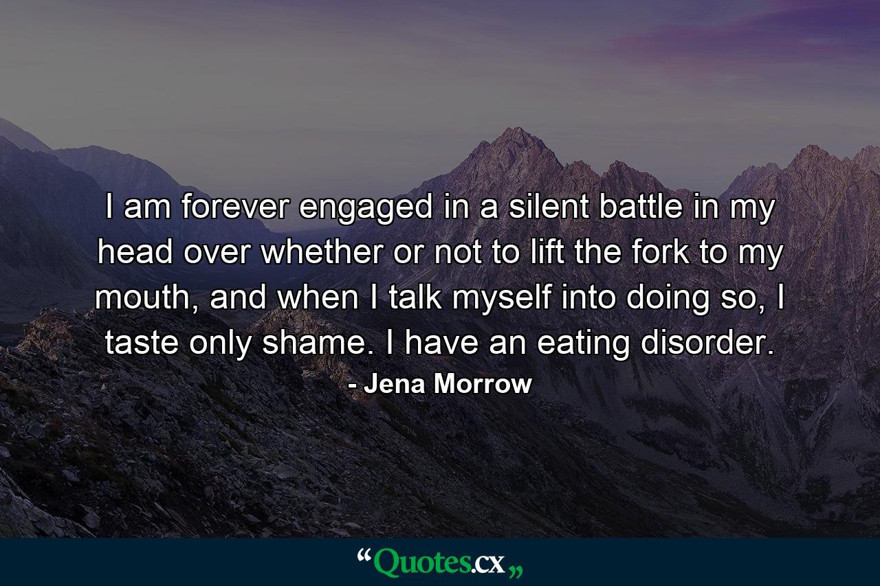 I am forever engaged in a silent battle in my head over whether or not to lift the fork to my mouth, and when I talk myself into doing so, I taste only shame. I have an eating disorder. - Quote by Jena Morrow