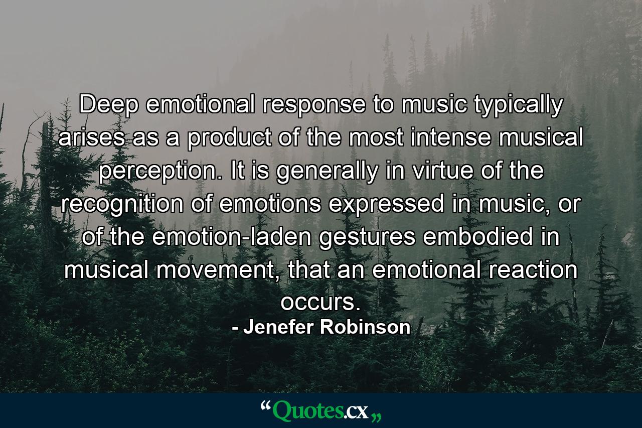 Deep emotional response to music typically arises as a product of the most intense musical perception. It is generally in virtue of the recognition of emotions expressed in music, or of the emotion-laden gestures embodied in musical movement, that an emotional reaction occurs. - Quote by Jenefer Robinson