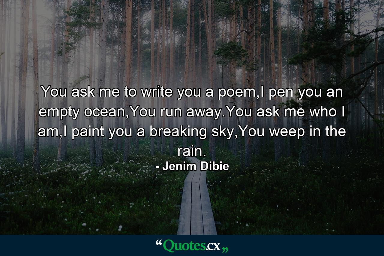 You ask me to write you a poem,I pen you an empty ocean,You run away.You ask me who I am,I paint you a breaking sky,You weep in the rain. - Quote by Jenim Dibie