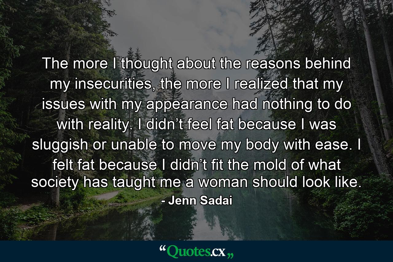 The more I thought about the reasons behind my insecurities, the more I realized that my issues with my appearance had nothing to do with reality. I didn’t feel fat because I was sluggish or unable to move my body with ease. I felt fat because I didn’t fit the mold of what society has taught me a woman should look like. - Quote by Jenn Sadai