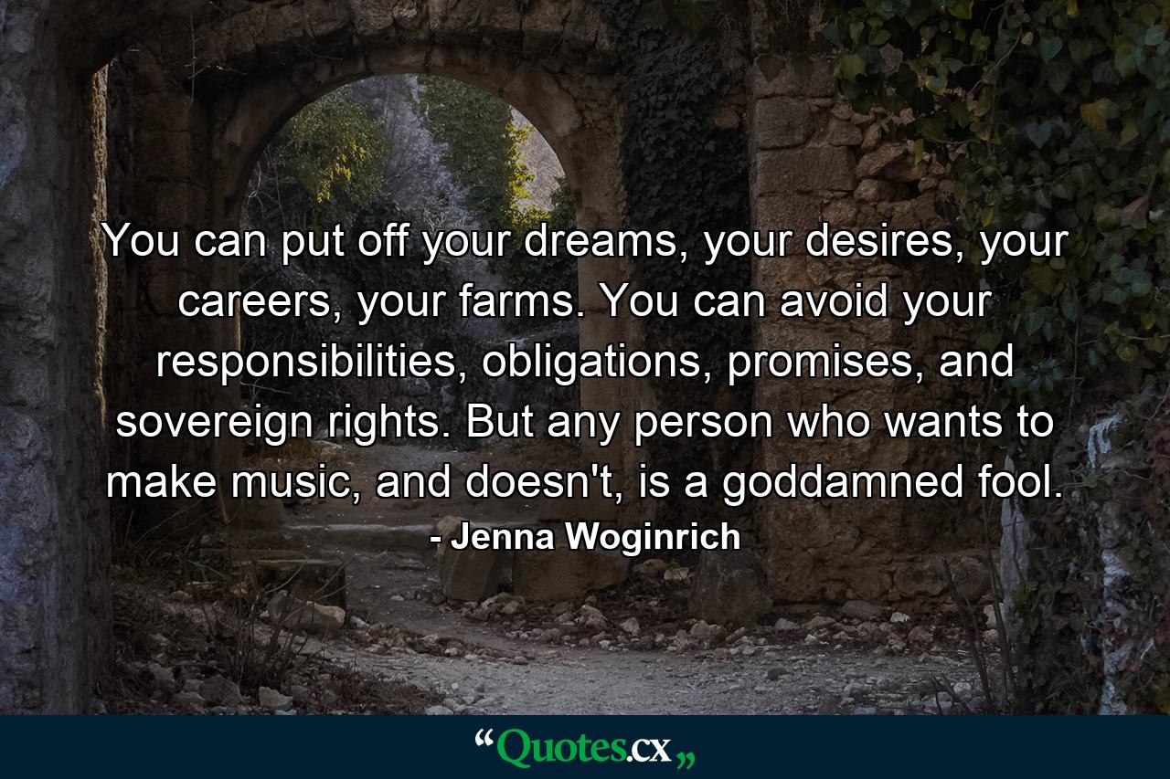 You can put off your dreams, your desires, your careers, your farms. You can avoid your responsibilities, obligations, promises, and sovereign rights. But any person who wants to make music, and doesn't, is a goddamned fool. - Quote by Jenna Woginrich