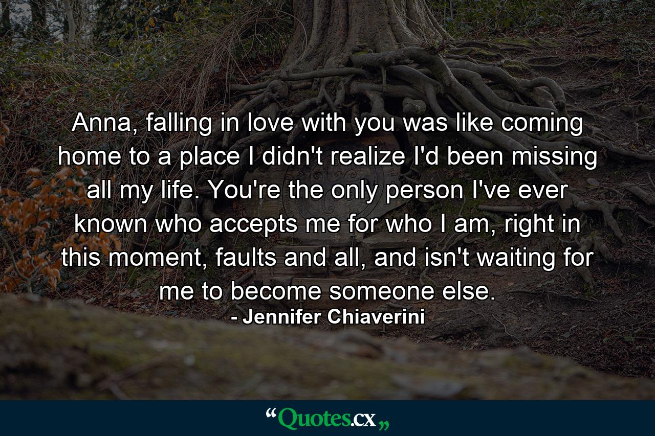 Anna, falling in love with you was like coming home to a place I didn't realize I'd been missing all my life. You're the only person I've ever known who accepts me for who I am, right in this moment, faults and all, and isn't waiting for me to become someone else. - Quote by Jennifer Chiaverini