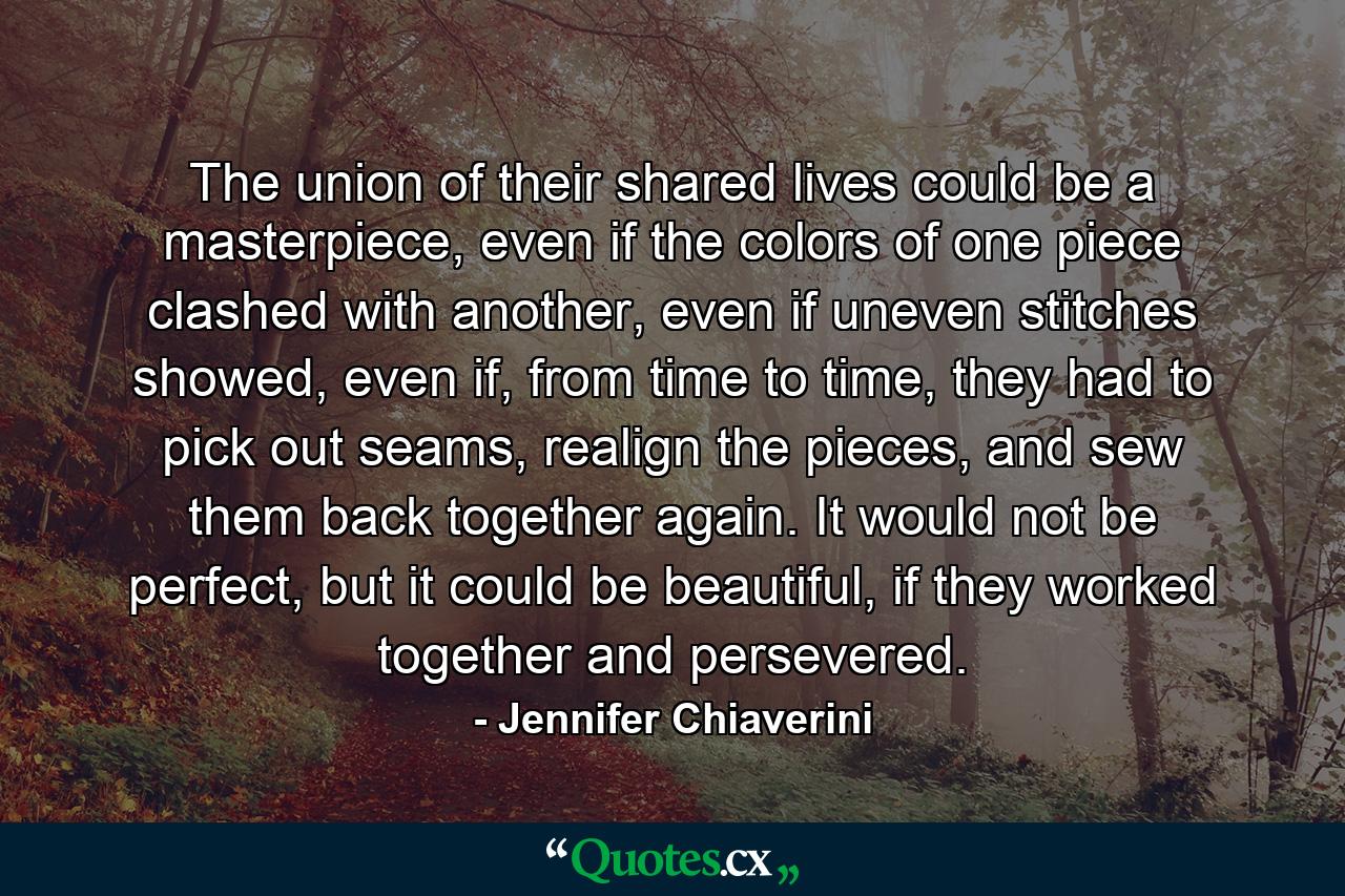 The union of their shared lives could be a masterpiece, even if the colors of one piece clashed with another, even if uneven stitches showed, even if, from time to time, they had to pick out seams, realign the pieces, and sew them back together again. It would not be perfect, but it could be beautiful, if they worked together and persevered. - Quote by Jennifer Chiaverini