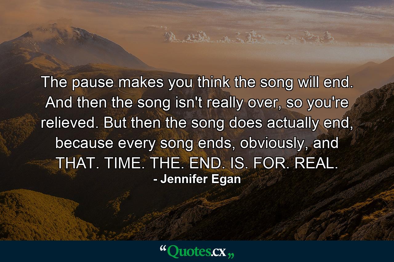 The pause makes you think the song will end. And then the song isn't really over, so you're relieved. But then the song does actually end, because every song ends, obviously, and THAT. TIME. THE. END. IS. FOR. REAL. - Quote by Jennifer Egan