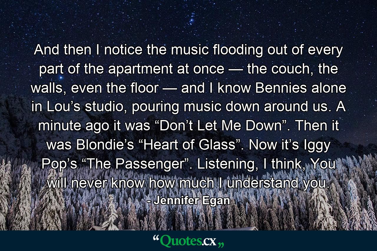 And then I notice the music flooding out of every part of the apartment at once — the couch, the walls, even the floor — and I know Bennies alone in Lou’s studio, pouring music down around us. A minute ago it was “Don’t Let Me Down”. Then it was Blondie’s “Heart of Glass”. Now it’s Iggy Pop’s “The Passenger”. Listening, I think, You will never know how much I understand you. - Quote by Jennifer Egan