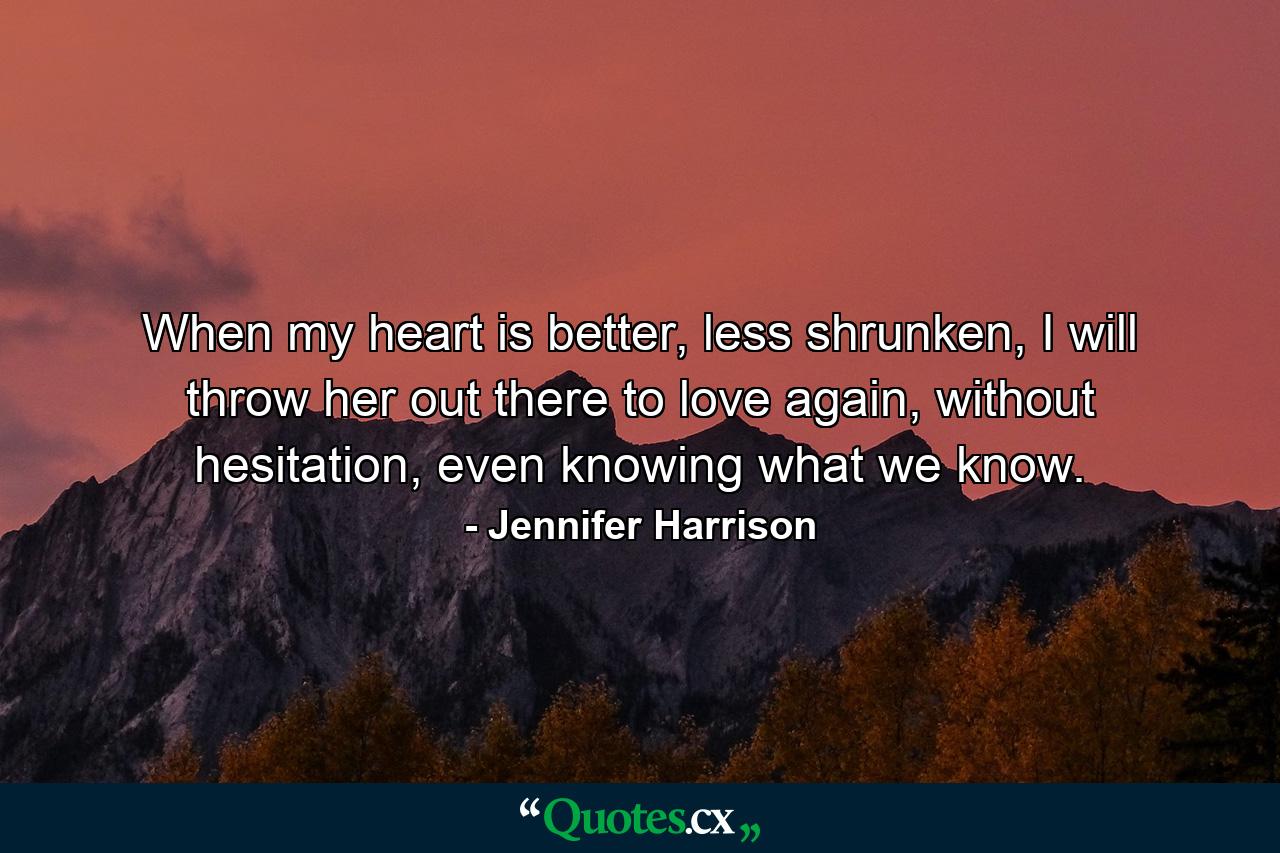 When my heart is better, less shrunken, I will throw her out there to love again, without hesitation, even knowing what we know. - Quote by Jennifer Harrison