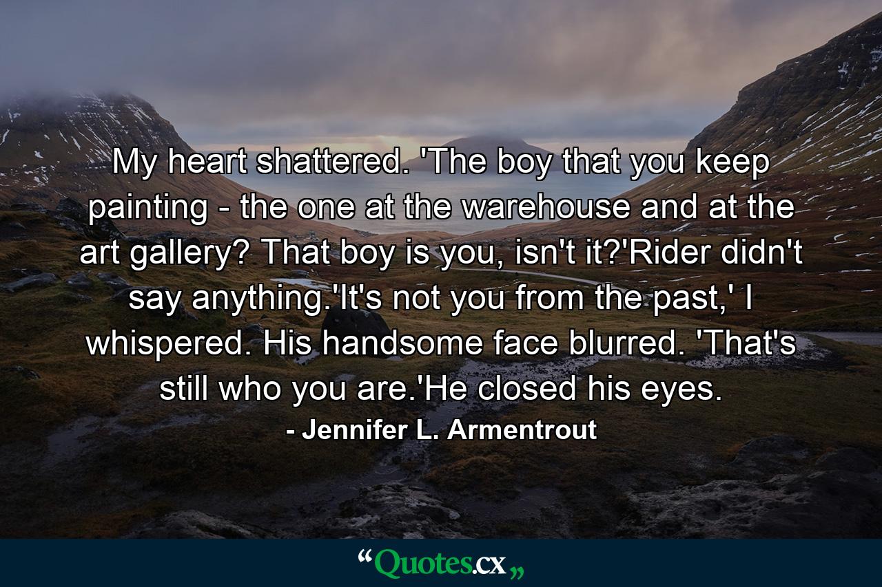 My heart shattered. 'The boy that you keep painting - the one at the warehouse and at the art gallery? That boy is you, isn't it?'Rider didn't say anything.'It's not you from the past,' I whispered. His handsome face blurred. 'That's still who you are.'He closed his eyes. - Quote by Jennifer L. Armentrout