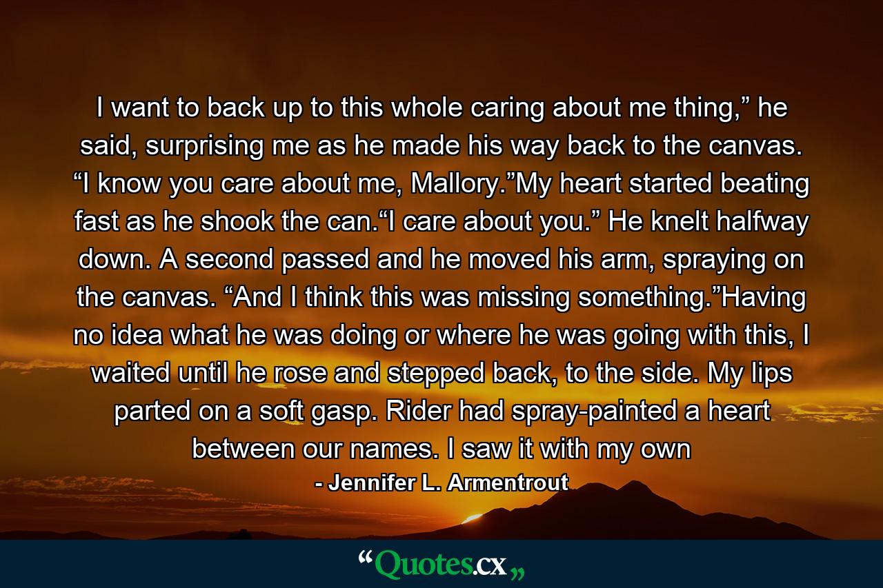 I want to back up to this whole caring about me thing,” he said, surprising me as he made his way back to the canvas. “I know you care about me, Mallory.”My heart started beating fast as he shook the can.“I care about you.” He knelt halfway down. A second passed and he moved his arm, spraying on the canvas. “And I think this was missing something.”Having no idea what he was doing or where he was going with this, I waited until he rose and stepped back, to the side. My lips parted on a soft gasp. Rider had spray-painted a heart between our names. I saw it with my own - Quote by Jennifer L. Armentrout