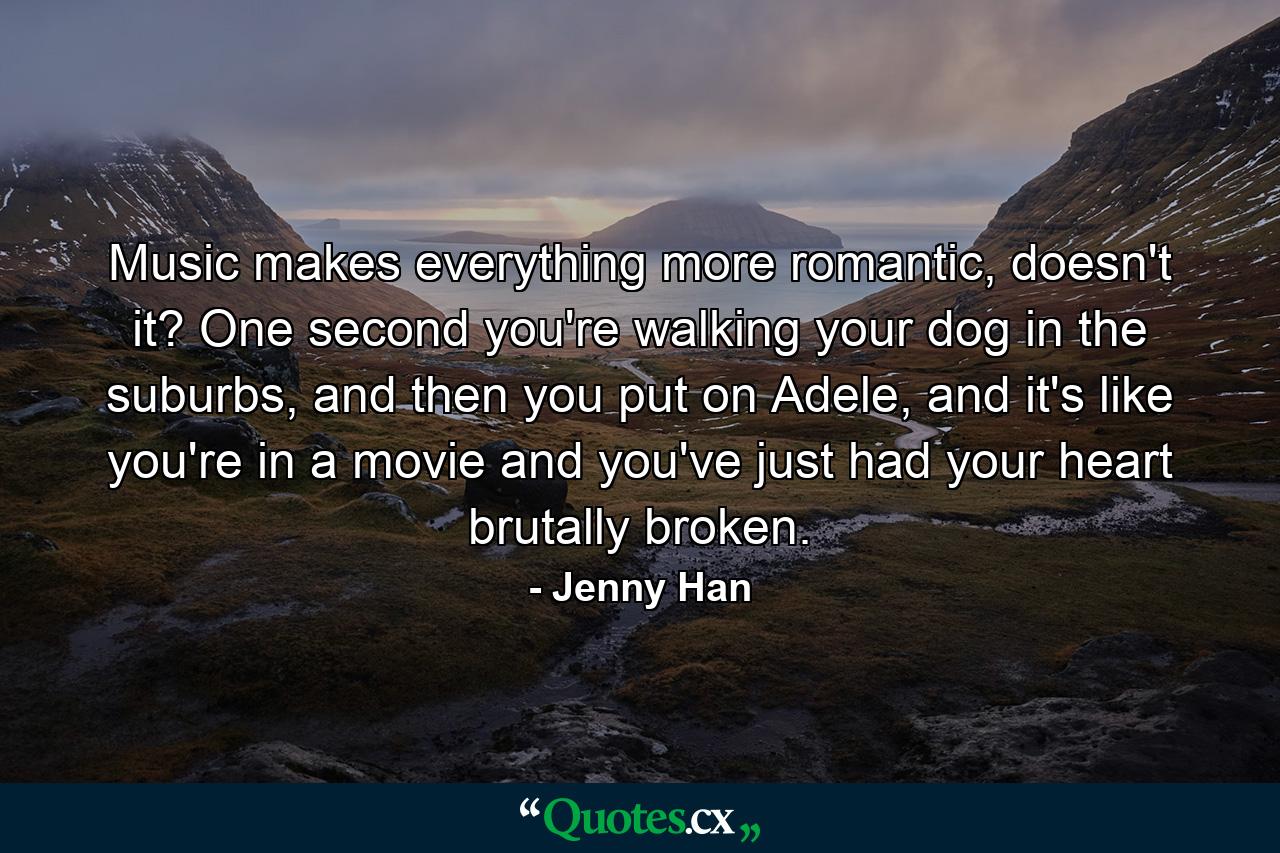 Music makes everything more romantic, doesn't it? One second you're walking your dog in the suburbs, and then you put on Adele, and it's like you're in a movie and you've just had your heart brutally broken. - Quote by Jenny Han