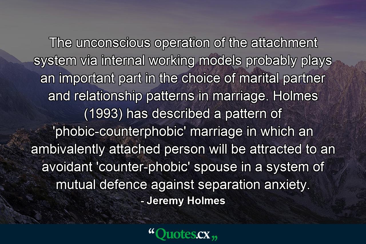 The unconscious operation of the attachment system via internal working models probably plays an important part in the choice of marital partner and relationship patterns in marriage. Holmes (1993) has described a pattern of 'phobic-counterphobic' marriage in which an ambivalently attached person will be attracted to an avoidant 'counter-phobic' spouse in a system of mutual defence against separation anxiety. - Quote by Jeremy Holmes