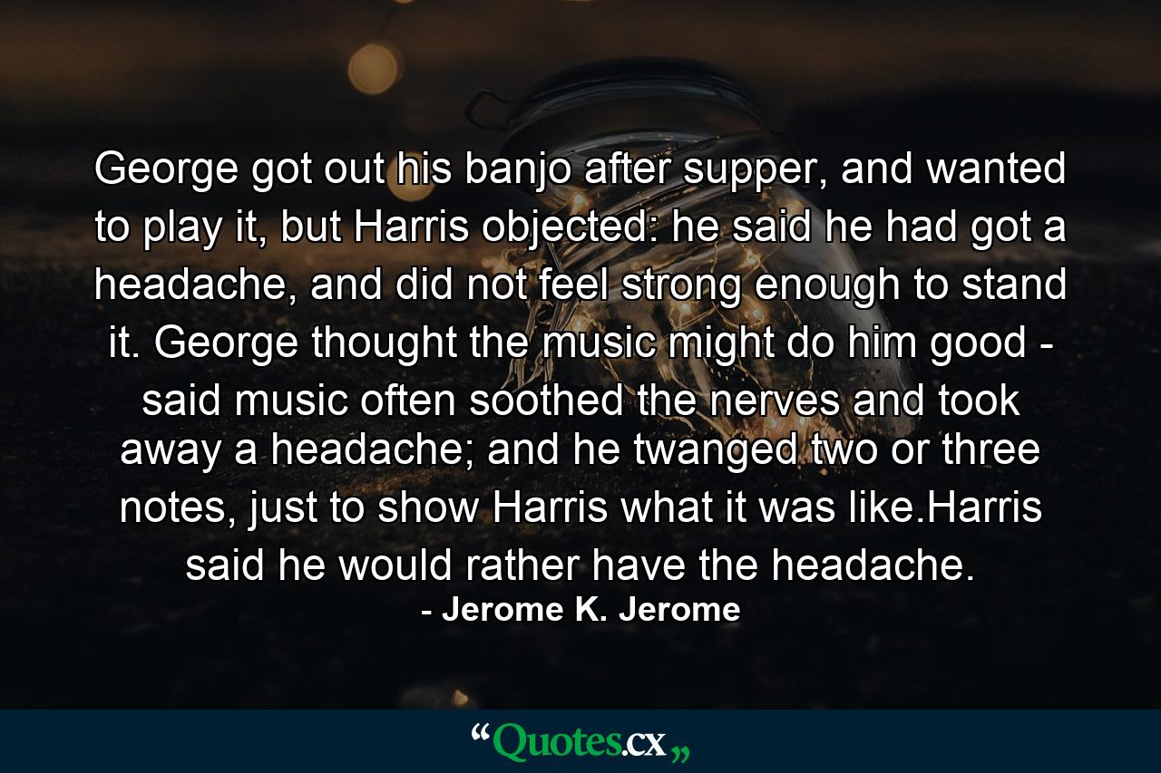 George got out his banjo after supper, and wanted to play it, but Harris objected: he said he had got a headache, and did not feel strong enough to stand it. George thought the music might do him good - said music often soothed the nerves and took away a headache; and he twanged two or three notes, just to show Harris what it was like.Harris said he would rather have the headache. - Quote by Jerome K. Jerome