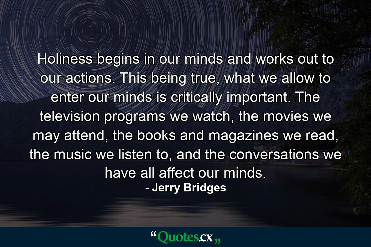 Holiness begins in our minds and works out to our actions. This being true, what we allow to enter our minds is critically important. The television programs we watch, the movies we may attend, the books and magazines we read, the music we listen to, and the conversations we have all affect our minds. - Quote by Jerry Bridges