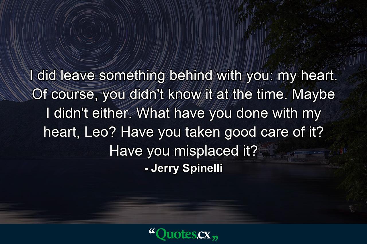 I did leave something behind with you: my heart. Of course, you didn't know it at the time. Maybe I didn't either. What have you done with my heart, Leo? Have you taken good care of it? Have you misplaced it? - Quote by Jerry Spinelli