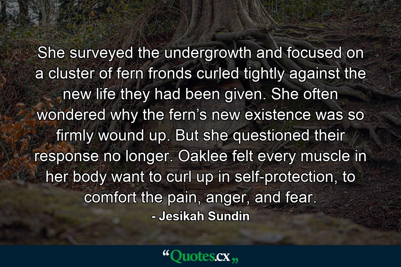 She surveyed the undergrowth and focused on a cluster of fern fronds curled tightly against the new life they had been given. She often wondered why the fern’s new existence was so firmly wound up. But she questioned their response no longer. Oaklee felt every muscle in her body want to curl up in self-protection, to comfort the pain, anger, and fear. - Quote by Jesikah Sundin