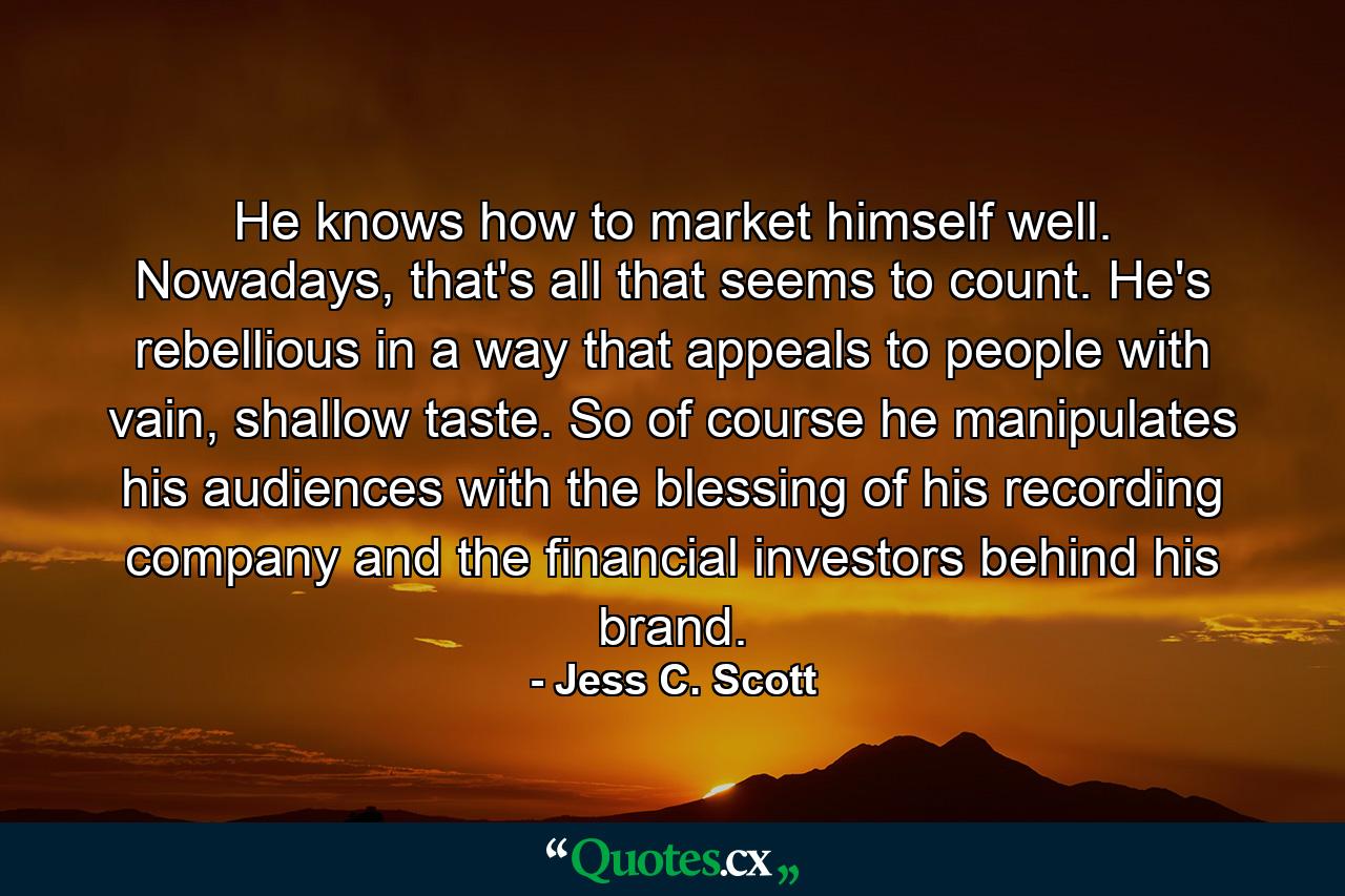 He knows how to market himself well. Nowadays, that's all that seems to count. He's rebellious in a way that appeals to people with vain, shallow taste. So of course he manipulates his audiences with the blessing of his recording company and the financial investors behind his brand. - Quote by Jess C. Scott