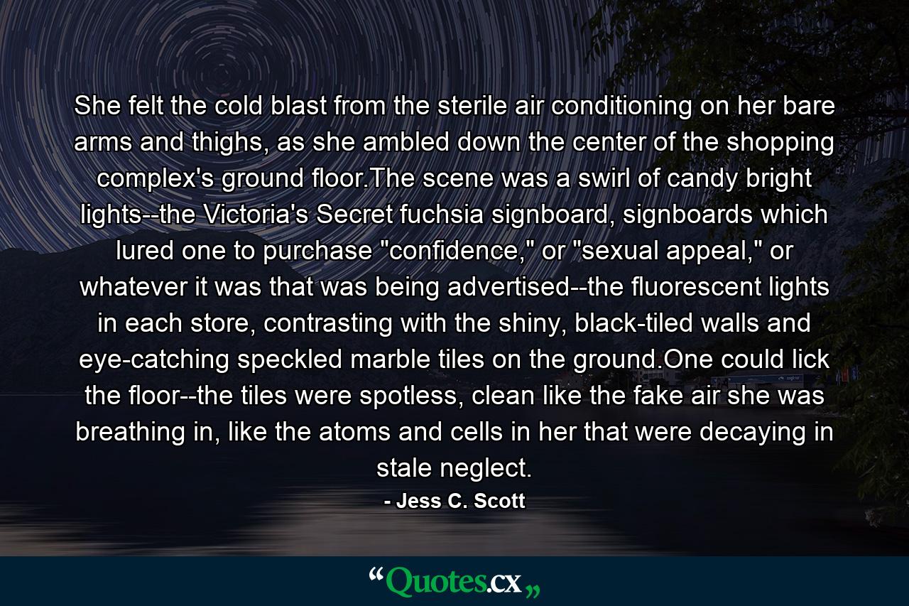 She felt the cold blast from the sterile air conditioning on her bare arms and thighs, as she ambled down the center of the shopping complex's ground floor.The scene was a swirl of candy bright lights--the Victoria's Secret fuchsia signboard, signboards which lured one to purchase 