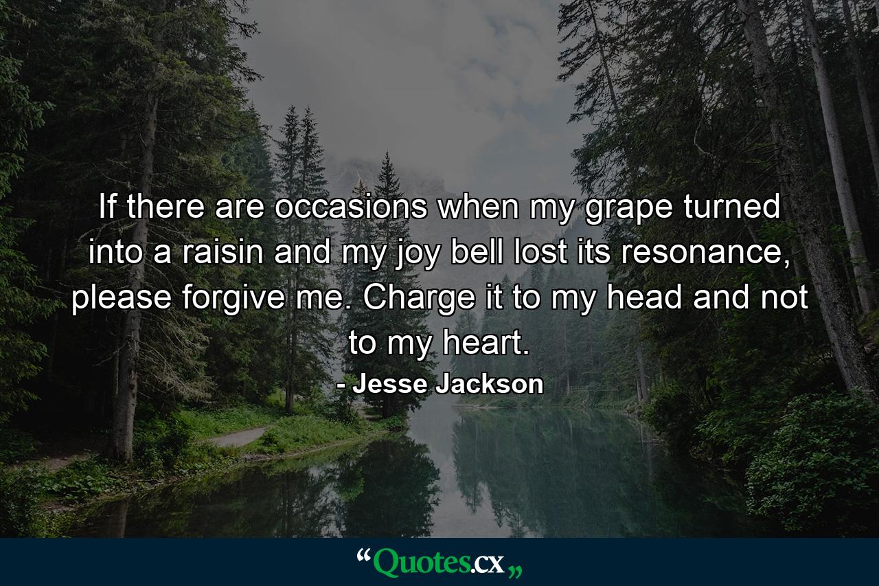 If there are occasions when my grape turned into a raisin and my joy bell lost its resonance, please forgive me. Charge it to my head and not to my heart. - Quote by Jesse Jackson