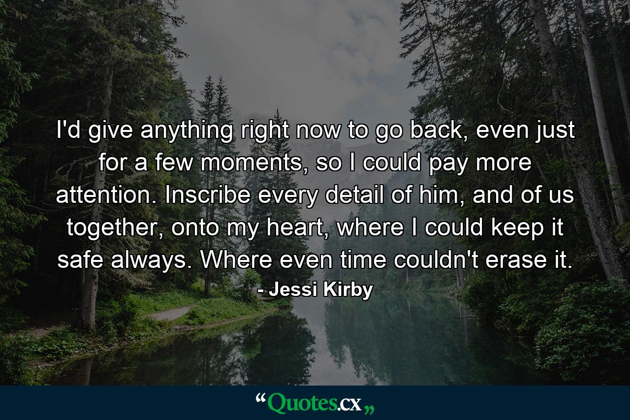 I'd give anything right now to go back, even just for a few moments, so I could pay more attention. Inscribe every detail of him, and of us together, onto my heart, where I could keep it safe always. Where even time couldn't erase it. - Quote by Jessi Kirby