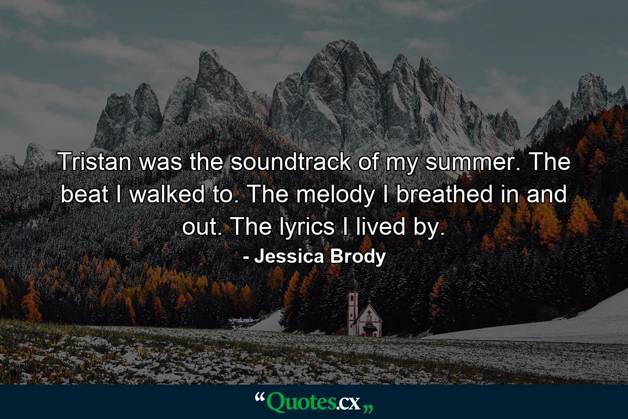 Tristan was the soundtrack of my summer. The beat I walked to. The melody I breathed in and out. The lyrics I lived by. - Quote by Jessica Brody