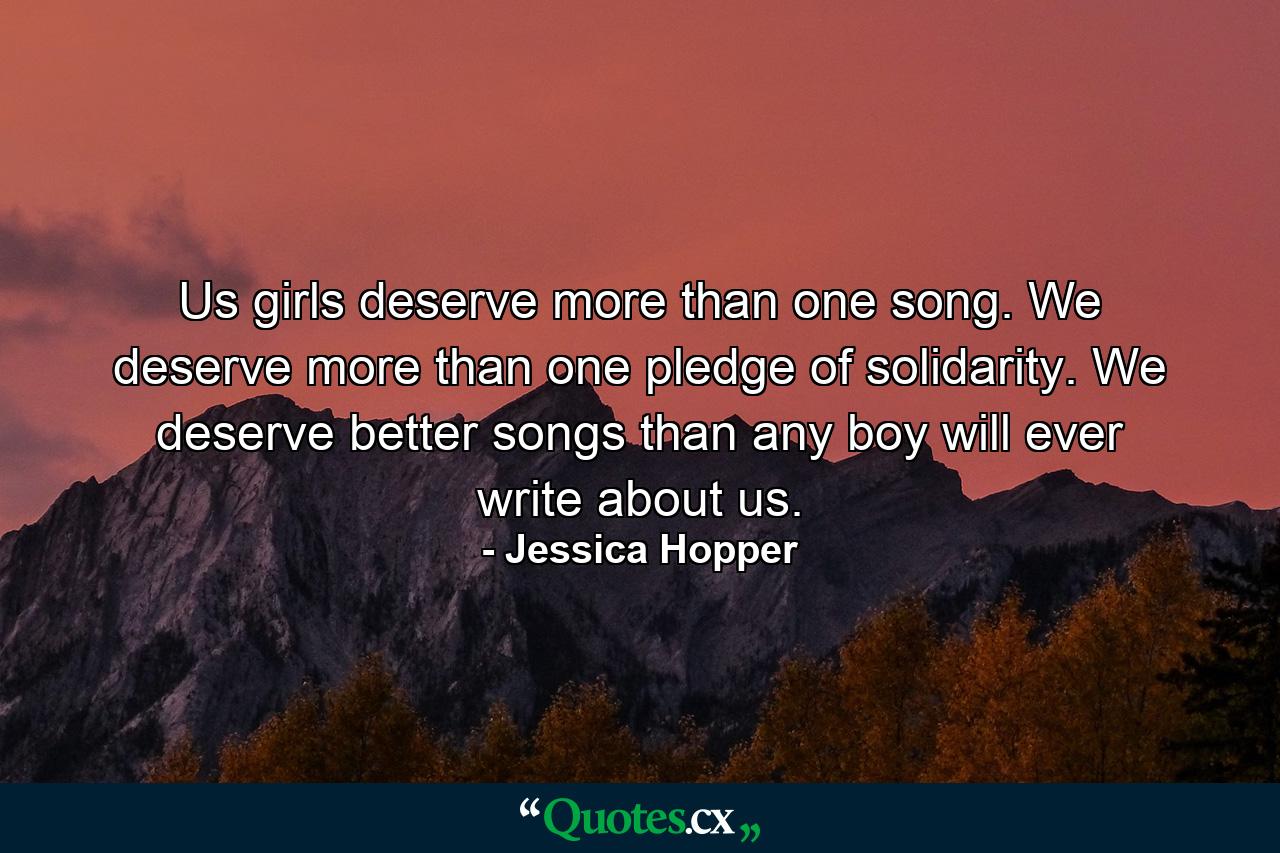 Us girls deserve more than one song. We deserve more than one pledge of solidarity. We deserve better songs than any boy will ever write about us. - Quote by Jessica Hopper