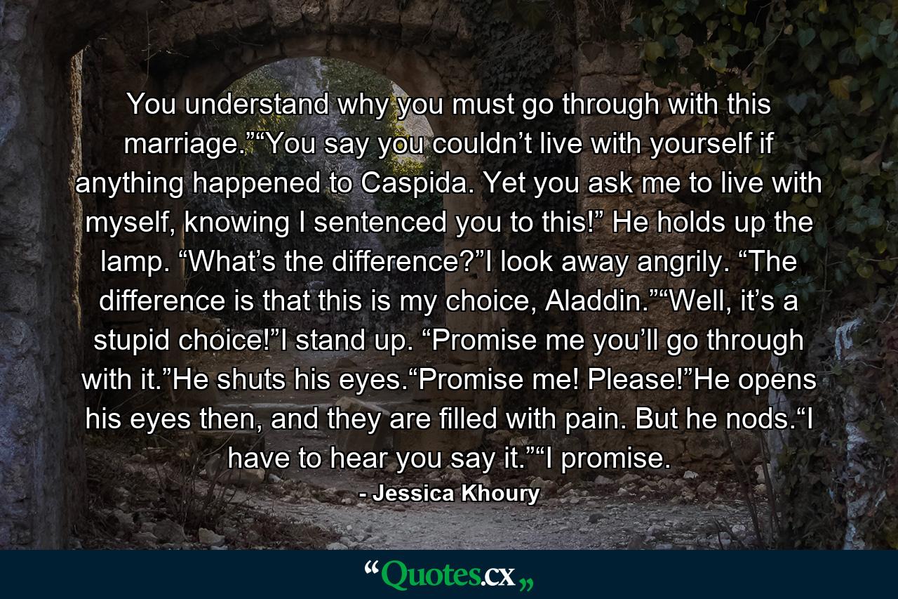 You understand why you must go through with this marriage.”“You say you couldn’t live with yourself if anything happened to Caspida. Yet you ask me to live with myself, knowing I sentenced you to this!” He holds up the lamp. “What’s the difference?”I look away angrily. “The difference is that this is my choice, Aladdin.”“Well, it’s a stupid choice!”I stand up. “Promise me you’ll go through with it.”He shuts his eyes.“Promise me! Please!”He opens his eyes then, and they are filled with pain. But he nods.“I have to hear you say it.”“I promise. - Quote by Jessica Khoury