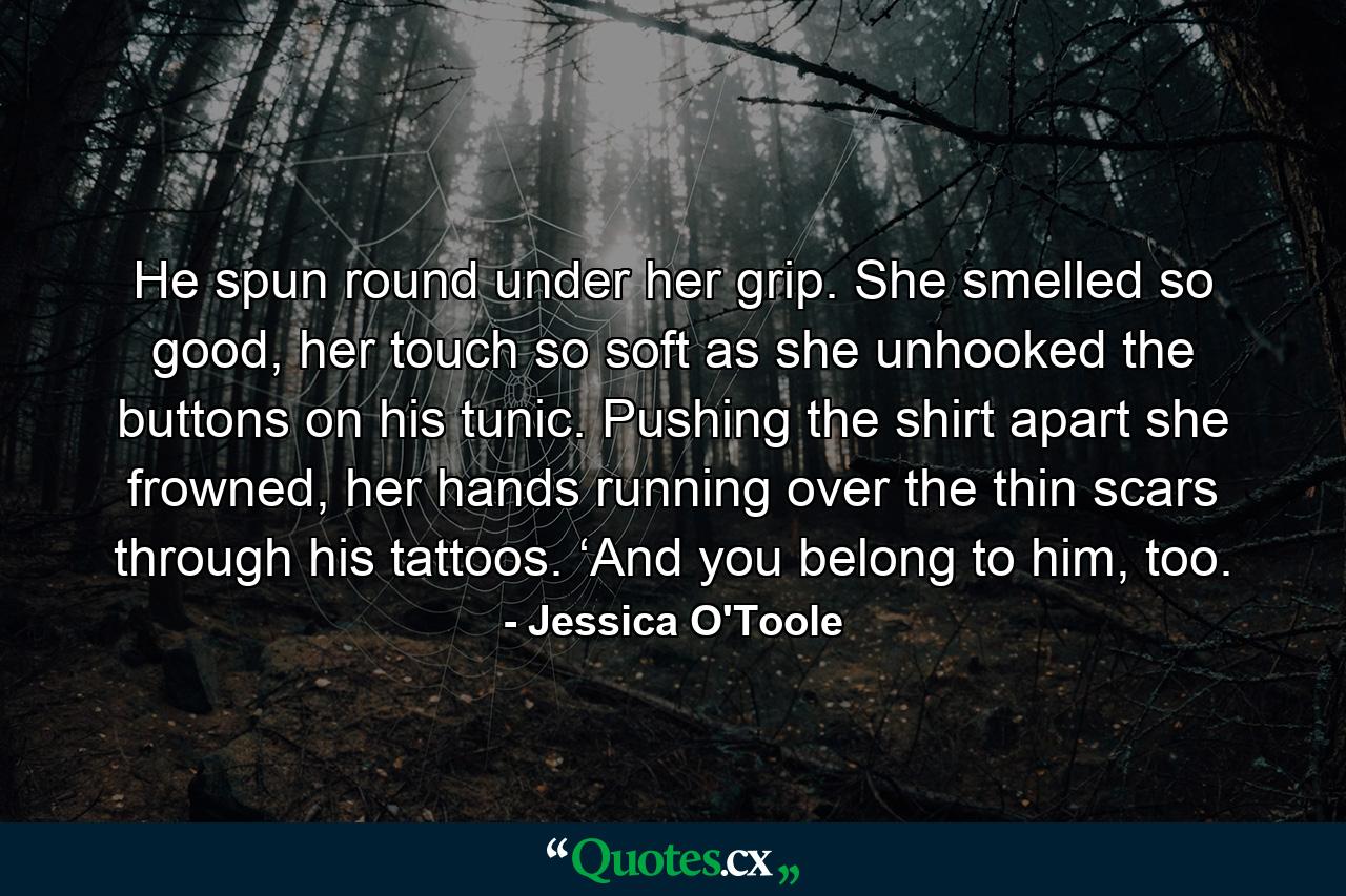 He spun round under her grip. She smelled so good, her touch so soft as she unhooked the buttons on his tunic. Pushing the shirt apart she frowned, her hands running over the thin scars through his tattoos. ‘And you belong to him, too. - Quote by Jessica O'Toole