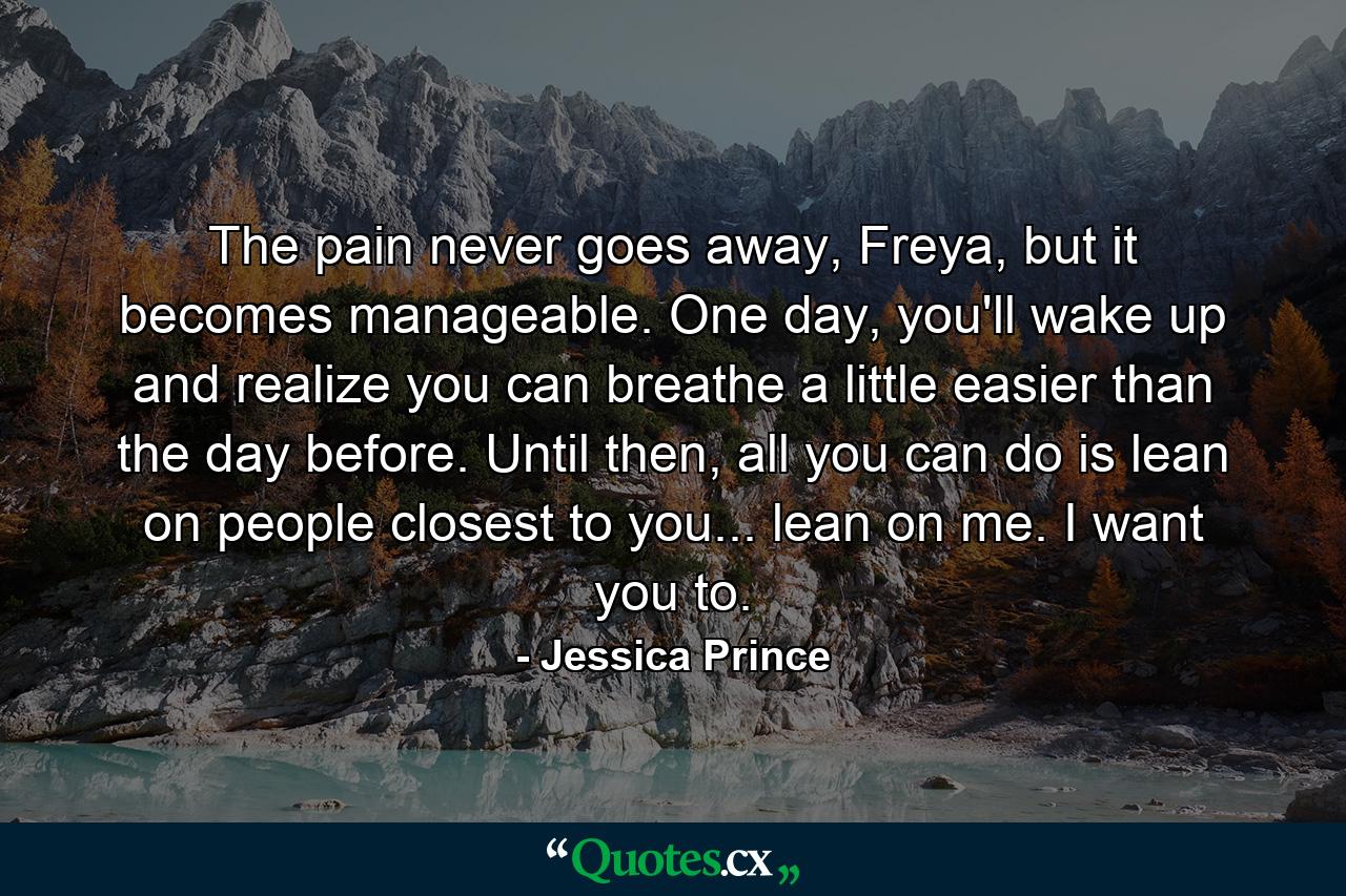 The pain never goes away, Freya, but it becomes manageable. One day, you'll wake up and realize you can breathe a little easier than the day before. Until then, all you can do is lean on people closest to you... lean on me. I want you to. - Quote by Jessica Prince