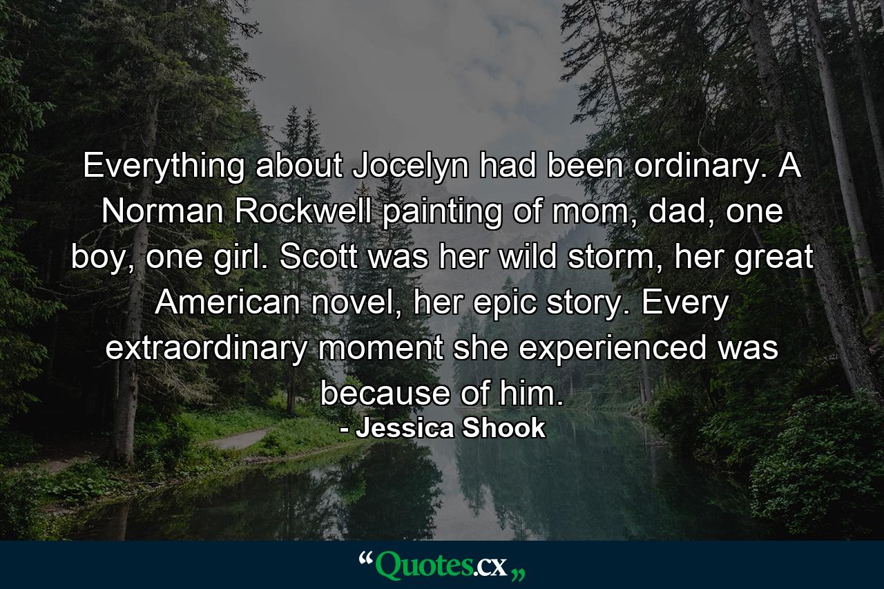 Everything about Jocelyn had been ordinary. A Norman Rockwell painting of mom, dad, one boy, one girl. Scott was her wild storm, her great American novel, her epic story. Every extraordinary moment she experienced was because of him. - Quote by Jessica Shook