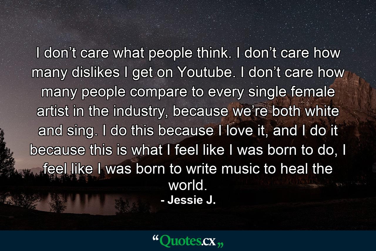 I don’t care what people think. I don’t care how many dislikes I get on Youtube. I don’t care how many people compare to every single female artist in the industry, because we’re both white and sing. I do this because I love it, and I do it because this is what I feel like I was born to do, I feel like I was born to write music to heal the world. - Quote by Jessie J.