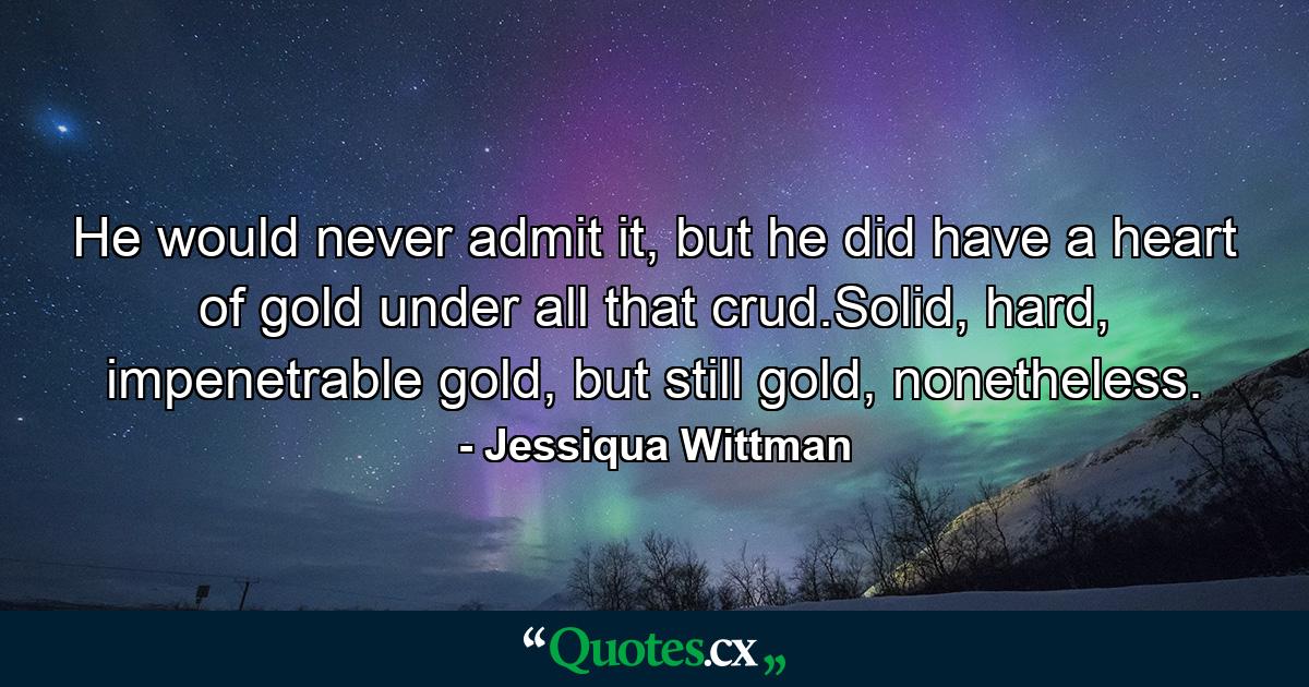 He would never admit it, but he did have a heart of gold under all that crud.Solid, hard, impenetrable gold, but still gold, nonetheless. - Quote by Jessiqua Wittman