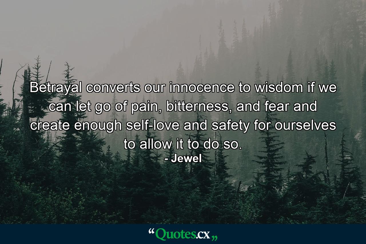 Betrayal converts our innocence to wisdom if we can let go of pain, bitterness, and fear and create enough self-love and safety for ourselves to allow it to do so. - Quote by Jewel