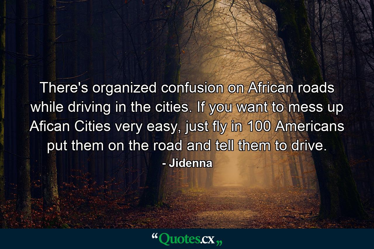 There's organized confusion on African roads while driving in the cities. If you want to mess up Afican Cities very easy, just fly in 100 Americans put them on the road and tell them to drive. - Quote by Jidenna