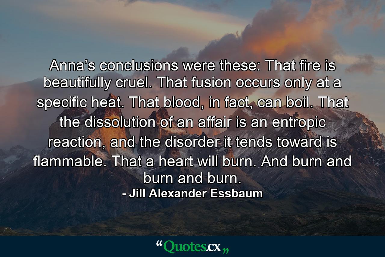 Anna’s conclusions were these: That fire is beautifully cruel. That fusion occurs only at a specific heat. That blood, in fact, can boil. That the dissolution of an affair is an entropic reaction, and the disorder it tends toward is flammable. That a heart will burn. And burn and burn and burn. - Quote by Jill Alexander Essbaum