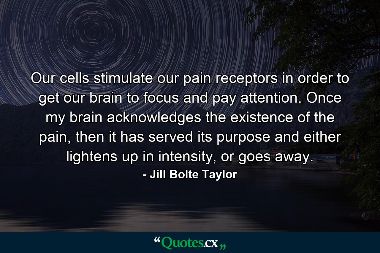 Our cells stimulate our pain receptors in order to get our brain to focus and pay attention. Once my brain acknowledges the existence of the pain, then it has served its purpose and either lightens up in intensity, or goes away. - Quote by Jill Bolte Taylor