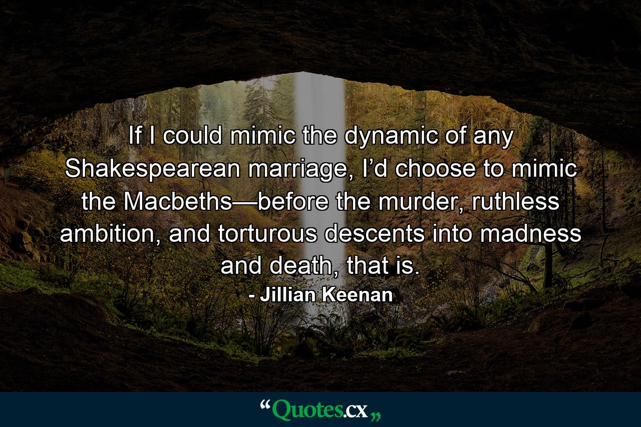 If I could mimic the dynamic of any Shakespearean marriage, I’d choose to mimic the Macbeths—before the murder, ruthless ambition, and torturous descents into madness and death, that is. - Quote by Jillian Keenan