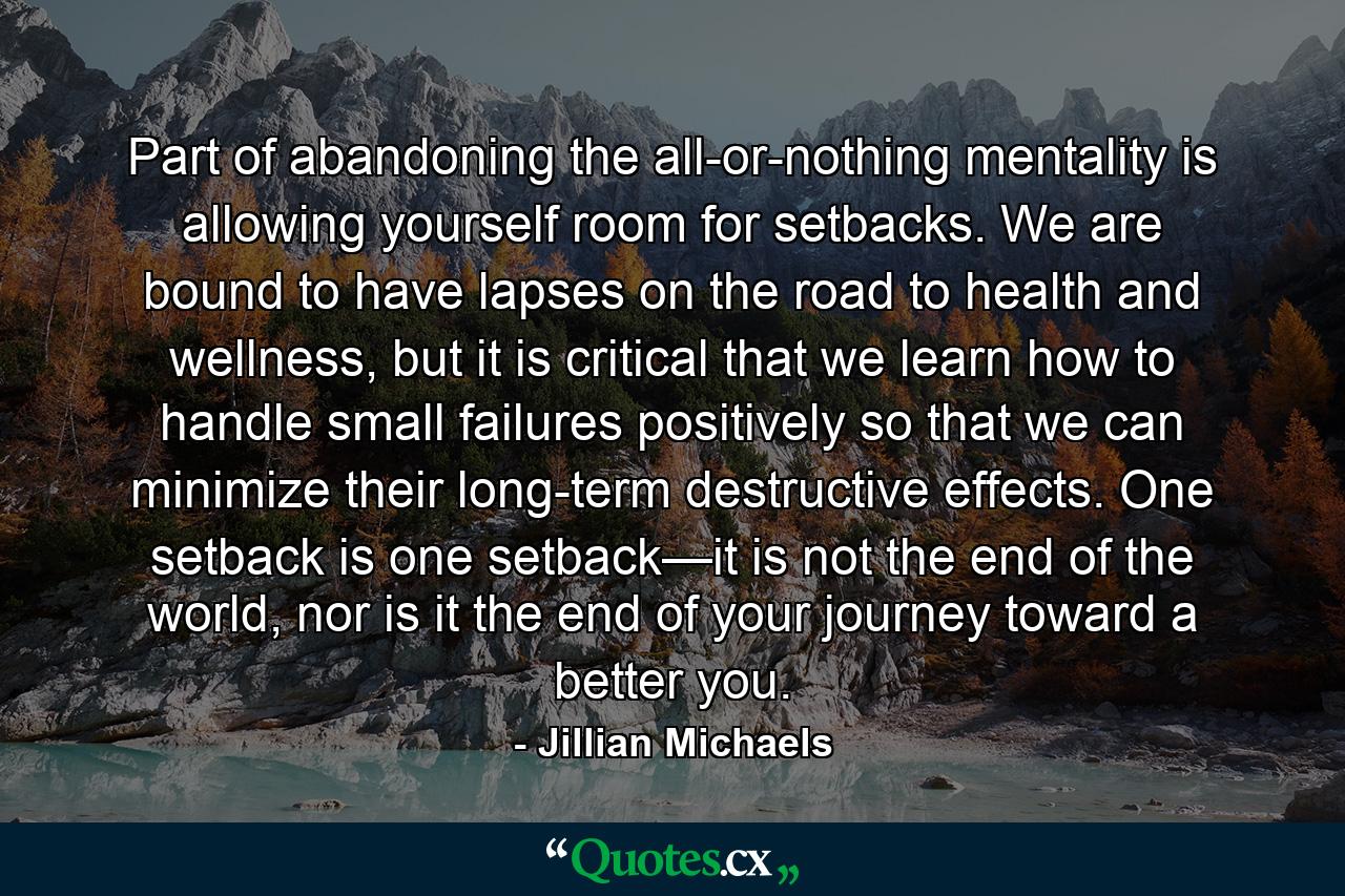 Part of abandoning the all-or-nothing mentality is allowing yourself room for setbacks. We are bound to have lapses on the road to health and wellness, but it is critical that we learn how to handle small failures positively so that we can minimize their long-term destructive effects. One setback is one setback—it is not the end of the world, nor is it the end of your journey toward a better you. - Quote by Jillian Michaels