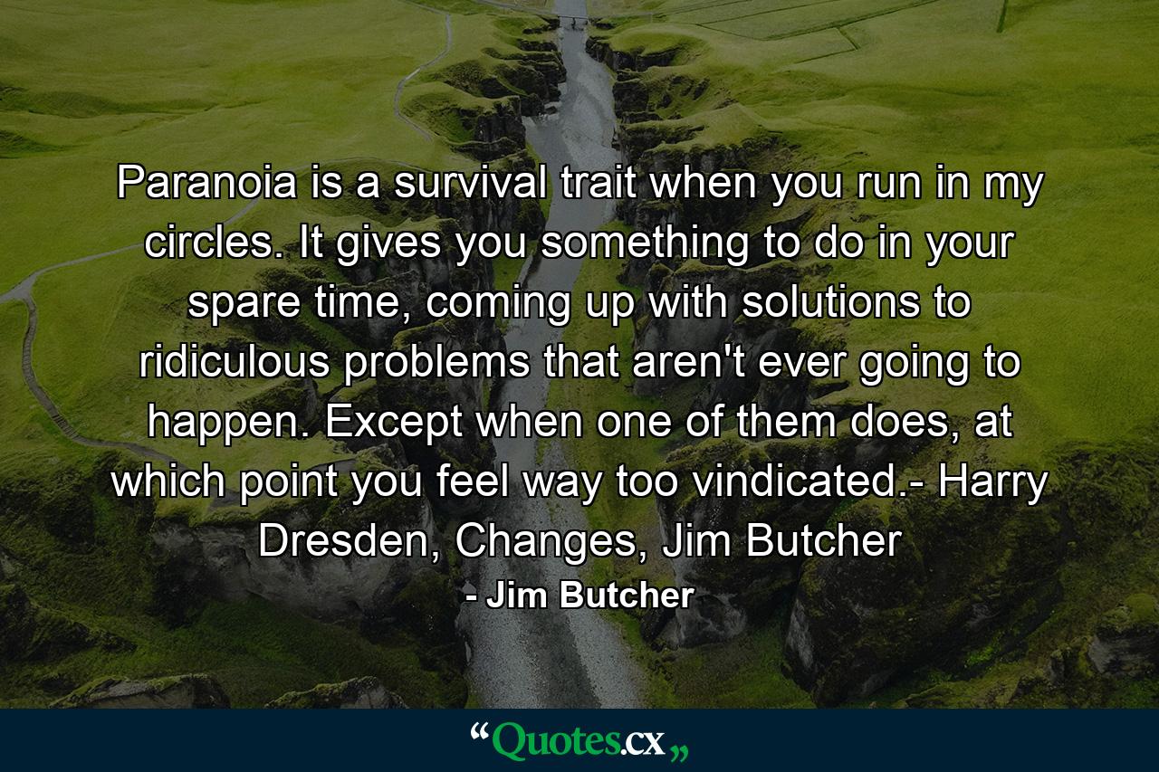 Paranoia is a survival trait when you run in my circles. It gives you something to do in your spare time, coming up with solutions to ridiculous problems that aren't ever going to happen. Except when one of them does, at which point you feel way too vindicated.- Harry Dresden, Changes, Jim Butcher - Quote by Jim Butcher