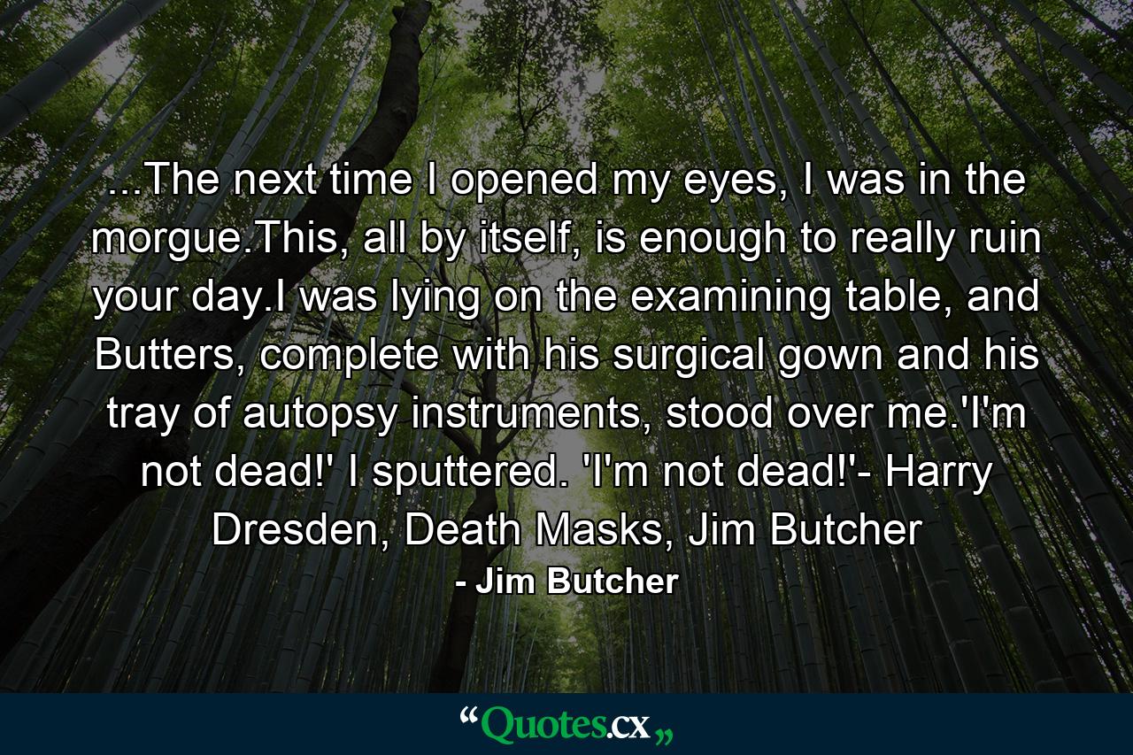 ...The next time I opened my eyes, I was in the morgue.This, all by itself, is enough to really ruin your day.I was lying on the examining table, and Butters, complete with his surgical gown and his tray of autopsy instruments, stood over me.'I'm not dead!' I sputtered. 'I'm not dead!'- Harry Dresden, Death Masks, Jim Butcher - Quote by Jim Butcher