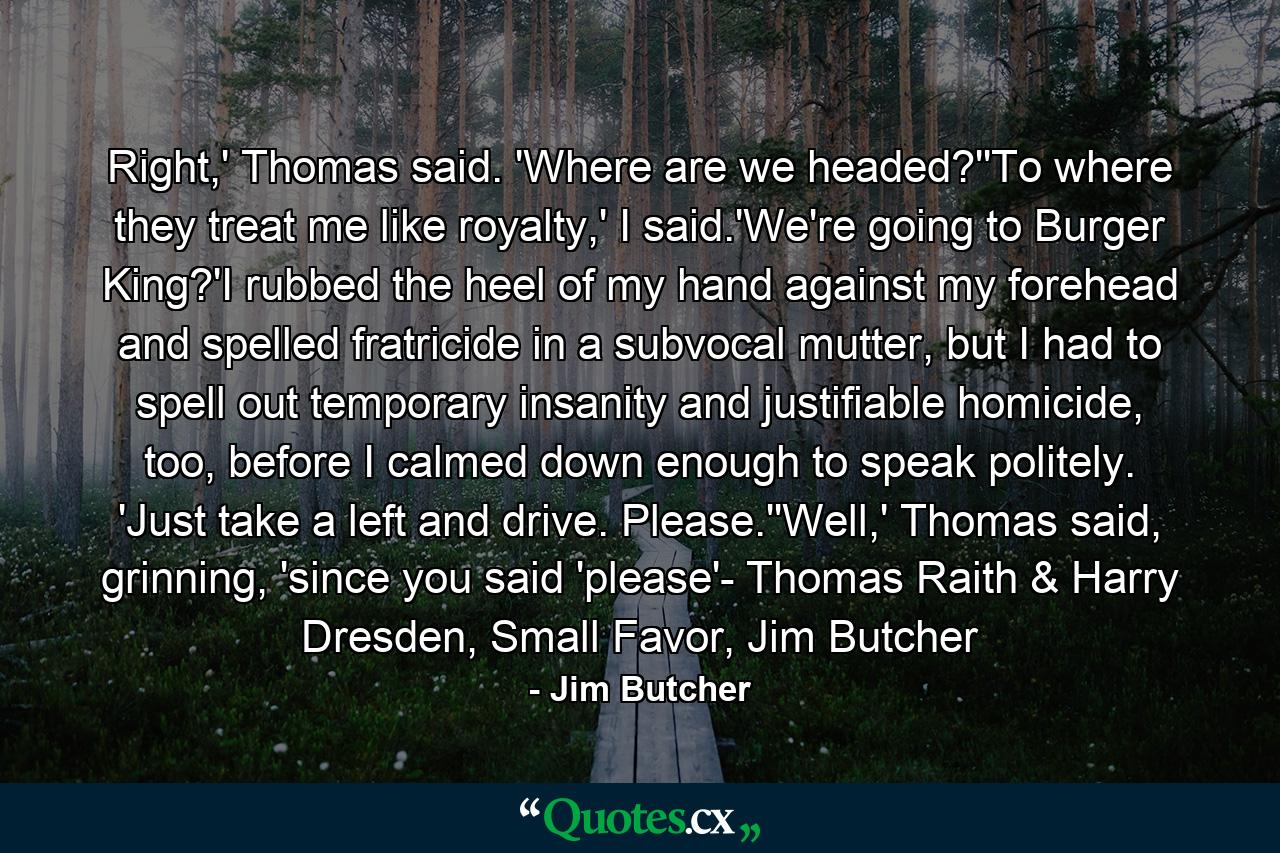 Right,' Thomas said. 'Where are we headed?''To where they treat me like royalty,' I said.'We're going to Burger King?'I rubbed the heel of my hand against my forehead and spelled fratricide in a subvocal mutter, but I had to spell out temporary insanity and justifiable homicide, too, before I calmed down enough to speak politely. 'Just take a left and drive. Please.''Well,' Thomas said, grinning, 'since you said 'please'- Thomas Raith & Harry Dresden, Small Favor, Jim Butcher - Quote by Jim Butcher