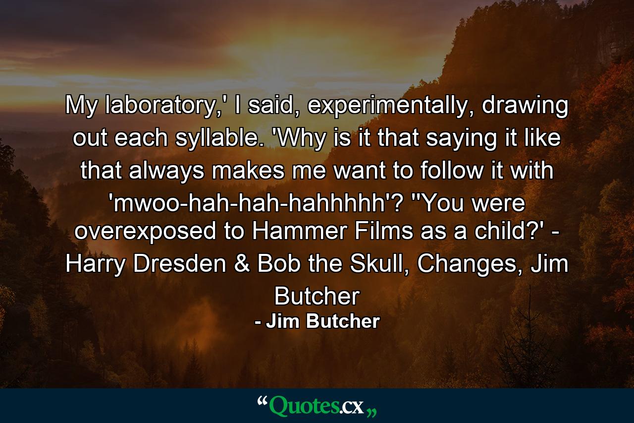 My laboratory,' I said, experimentally, drawing out each syllable. 'Why is it that saying it like that always makes me want to follow it with 'mwoo-hah-hah-hahhhhh'? ''You were overexposed to Hammer Films as a child?' - Harry Dresden & Bob the Skull, Changes, Jim Butcher - Quote by Jim Butcher