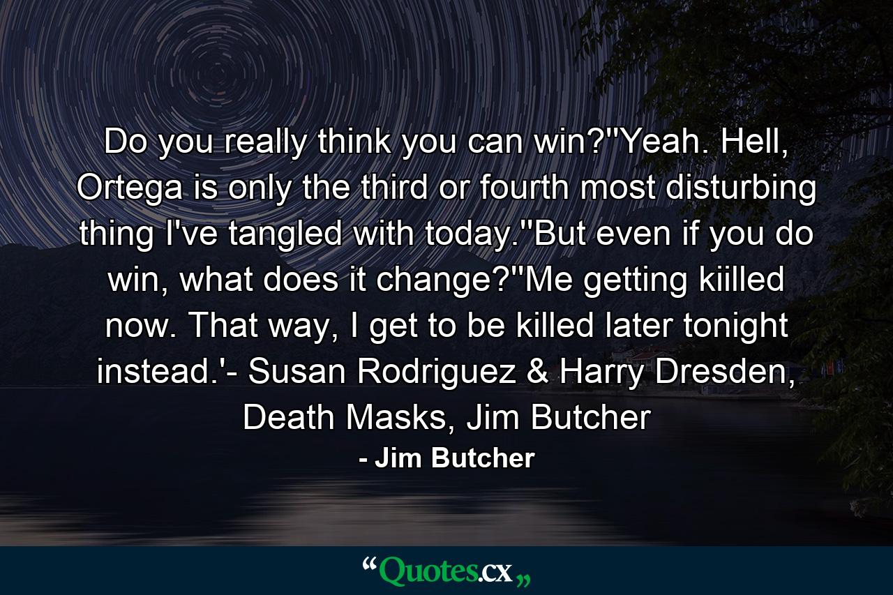 Do you really think you can win?''Yeah. Hell, Ortega is only the third or fourth most disturbing thing I've tangled with today.''But even if you do win, what does it change?''Me getting kiilled now. That way, I get to be killed later tonight instead.'- Susan Rodriguez & Harry Dresden, Death Masks, Jim Butcher - Quote by Jim Butcher